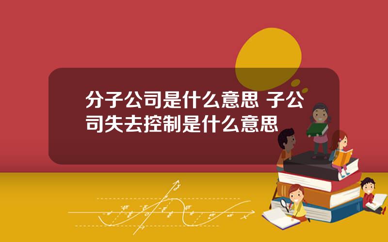 分子公司是什么意思 子公司失去控制是什么意思